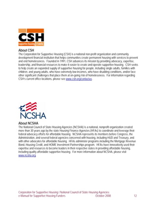 About CSH
The Corporation for Supportive Housing (CSH) is a national non-profit organization and community
development financial institution that helps communities create permanent housing with services to prevent
and end homelessness. Founded in 1991, CSH advances its mission by providing advocacy, expertise,
leadership, and financial resources to make it easier to create and operate supportive housing. CSH seeks
to help create an expanded supply of supportive housing for people, including single adults, families with
children, and young adults, who have extremely low-incomes, who have disabling conditions, and/or face
other significant challenges that place them at on-going risk of homelessness. For information regarding
CSH’s current office locations, please see www.csh.org/contactus.




About NCSHA
The National Council of State Housing Agencies (NCSHA) is a national, nonprofit organization created
more than 30 years ago by the state Housing Finance Agencies (HFAs) to coordinate and leverage their
federal advocacy efforts for affordable housing. NCSHA represents its members before Congress, the
Administration, and several federal agencies concerned with housing, including HUD and Treasury, and
with other advocates for affordable housing. HFAs administer programs including the Mortgage Revenue
Bond, Housing Credit, and HOME Investment Partnerships program. HFAs have innovatively used their
expertise and resources to become leaders in their respective states in providing affordable housing,
including quality affordable supportive housing. For more information about NCSHA, please visit
www.ncsha.org.




Corporation for Supportive Housing / National Council of State Housing Agencies:
e-Manual for Supportive Housing Funders                             October 2008                      12
 