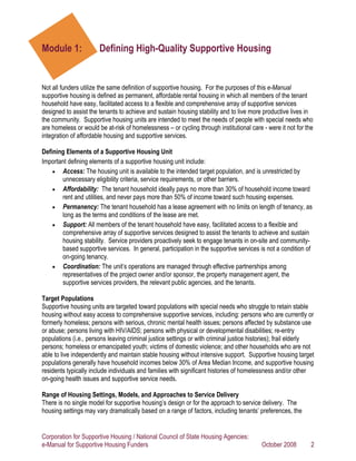 Module 1:              Defining High-Quality Supportive Housing


Not all funders utilize the same definition of supportive housing. For the purposes of this e-Manual
supportive housing is defined as permanent, affordable rental housing in which all members of the tenant
household have easy, facilitated access to a flexible and comprehensive array of supportive services
designed to assist the tenants to achieve and sustain housing stability and to live more productive lives in
the community. Supportive housing units are intended to meet the needs of people with special needs who
are homeless or would be at-risk of homelessness – or cycling through institutional care - were it not for the
integration of affordable housing and supportive services.

Defining Elements of a Supportive Housing Unit
Important defining elements of a supportive housing unit include:
    • Access: The housing unit is available to the intended target population, and is unrestricted by
       unnecessary eligibility criteria, service requirements, or other barriers.
    • Affordability: The tenant household ideally pays no more than 30% of household income toward
       rent and utilities, and never pays more than 50% of income toward such housing expenses.
    • Permanency: The tenant household has a lease agreement with no limits on length of tenancy, as
       long as the terms and conditions of the lease are met.
    • Support: All members of the tenant household have easy, facilitated access to a flexible and
       comprehensive array of supportive services designed to assist the tenants to achieve and sustain
       housing stability. Service providers proactively seek to engage tenants in on-site and community-
       based supportive services. In general, participation in the supportive services is not a condition of
       on-going tenancy.
    • Coordination: The unit’s operations are managed through effective partnerships among
       representatives of the project owner and/or sponsor, the property management agent, the
       supportive services providers, the relevant public agencies, and the tenants.

Target Populations
Supportive housing units are targeted toward populations with special needs who struggle to retain stable
housing without easy access to comprehensive supportive services, including: persons who are currently or
formerly homeless; persons with serious, chronic mental health issues; persons affected by substance use
or abuse; persons living with HIV/AIDS; persons with physical or developmental disabilities; re-entry
populations (i.e., persons leaving criminal justice settings or with criminal justice histories); frail elderly
persons; homeless or emancipated youth; victims of domestic violence; and other households who are not
able to live independently and maintain stable housing without intensive support. Supportive housing target
populations generally have household incomes below 30% of Area Median Income, and supportive housing
residents typically include individuals and families with significant histories of homelessness and/or other
on-going health issues and supportive service needs.

Range of Housing Settings, Models, and Approaches to Service Delivery
There is no single model for supportive housing’s design or for the approach to service delivery. The
housing settings may vary dramatically based on a range of factors, including tenants’ preferences, the


Corporation for Supportive Housing / National Council of State Housing Agencies:
e-Manual for Supportive Housing Funders                                                  October 2008        2
 