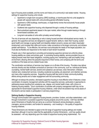 type of housing stock available, and the norms and history of a community’s real estate market. Housing
settings for supportive housing units include:
     • Apartment or single-room occupancy (SRO) buildings, or townhouses that mix units targeted to
         people with special-needs with units providing general affordable housing;
     • Apartment or SRO buildings, townhouses, or single-family homes that exclusively house people
         with special needs;
     • Scattered site supportive housing units dispersed through a variety of housing settings;
     • Rent-subsidized apartments leased in the open market, either through master-leasing or through
         tenant-based subsidies; and
     • Long-term set-asides of units within privately owned buildings.

The mix of services will vary depending on who is being housed and their individualized service needs. In
general, the supportive services are designed to support tenants’ ability to: retain their housing; sustain
good health and manage on-going health and disability-related concerns; access and retain meaningful
employment, and increase their skills and income; make connections to the larger community; and achieve
greater self-reliance. To be effective, the services must anticipate the needs of the target population, but
must also be flexible and responsive to the needs of each tenant household.
Projects vary in their approaches to providing and accessing supportive services but uniformly stress
housing stability as a basic and primary goal. In promoting housing stability, service providers focus on:
helping tenants meet their lease obligations, including paying rent; maintaining a safe and healthy living
environment; allowing others the peaceful enjoyment of their homes; and complying with the terms and
conditions of the lease and any related house rules.
The coordination and delivery of services may happen on or off-site of the housing. Providers may deliver
services directly and also facilitate connections to services in the community, such as: individual and family
counseling; mental health services; alcohol and substance use services; crisis intervention; childcare;
medical care; employment services, including vocational counseling, job placement, and retention services;
and many other supportive services. Supportive housing staff also work to foster community-building
efforts among tenants and to foster engagement with the surrounding community.
Although not always the practice, site-based supportive housing is most effective when it features a close
coordination of property management activities with the supportive services, particularly in approaches to
addressing issues resulting from substance use, relapse, and mental health crises, with a focus on
fostering housing stability. (Such coordination of activities with property management staff may not be
appropriate for tenant-based supportive housing initiatives, under which the landlord may not be aware of
the tenant’s service needs or participation in services programming.)

Defining Quality in Supportive Housing
Through communication with supportive housing tenants, providers, funders, and other stakeholders - and
through involvement in successful supportive housing projects around the country - CSH has identified
seven Dimensions of Quality that can serve as a common framework among developers, property
managers, service providers, and funders for assessing – and investing in – the quality of supportive
housing initiatives.
These Dimensions are intended to apply to the full range of supportive housing settings and models
described, although it must be noted that the applicability of certain Dimensions – and how quality should
be assessed – will vary depending upon the model of supportive housing being implemented. For


Corporation for Supportive Housing / National Council of State Housing Agencies:
e-Manual for Supportive Housing Funders                                                  October 2008        3
 