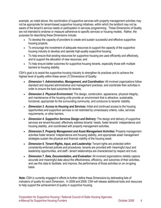example, as noted above, the coordination of supportive services with property management activities may
not be appropriate for tenant-based supportive housing initiatives, within which the landlord may not be
aware of the tenant’s service needs or participation in services programming. These Dimensions of Quality
are not intended to endorse or measure adherence to specific services or housing models. Rather, the
purposes for describing these Dimensions include:
    • To develop the capacity of providers to create and sustain successful and effective supportive
         housing projects;
    • To encourage the investment of adequate resources to support the capacity of the supportive
         housing industry to develop and operate high-quality supportive housing;
    • To help ensure that existing resources for supportive housing are used efficiently and effectively,
         and to support the allocation of new resources; and
    • To help ensure better outcomes for supportive housing tenants, especially those with multiple
         barriers to housing stability.
CSH’s goal is to assist the supportive housing industry to strengthen its practices and to achieve the
highest level of quality within these seven (7) Dimensions of Quality:
    •   Dimension 1. Administration, Management, and Coordination: All involved organizations follow
        standard and required administrative and management practices, and coordinate their activities in
        order to ensure the best outcomes for tenants.
    •   Dimension 2. Physical Environment: The design, construction, appearance, physical integrity,
        and maintenance of the housing units provide an environment that is attractive, sustainable,
        functional, appropriate for the surrounding community, and conducive to tenants’ stability.
    •   Dimension 3. Access to Housing and Services: Initial and continued access to the housing
        opportunities and supportive services is not restricted by unnecessary criteria, rules, services
        requirements, or other barriers.
    •   Dimension 4. Supportive Services Design and Delivery: The design and delivery of supportive
        services are tenant-focused, effectively address tenants’ needs, foster tenants’ independence and
        housing stability, and coordinated with property management activities.
    •   Dimension 5. Property Management and Asset Management Activities: Property management
        activities foster tenants’ independence and housing stability, and appropriate asset management
        strategies sustain the physical and financial viability of the housing asset.
    •   Dimension 6. Tenant Rights, Input, and Leadership: Tenant rights are protected within
        consistently-enforced policies and procedures, tenants are provided with meaningful input and
        leadership opportunities, and staff - tenant relationships are characterized by respect and trust.
    •   Dimension 7. Data, Documentation, and Evaluation: All involved organizations reliably capture
        accurate and meaningful data about the effectiveness, efficiency, and outcomes of their activities,
        and use this data to facilitate, and improve, the performance of those activities on an on-going
        basis.


Note: CSH is currently engaged in efforts to further define these Dimensions by delineating lists of
indicators of quality for each Dimension. In 2008 and 2009, CSH will release additional tools and resources
to help support the achievement of quality in supportive housing.


Corporation for Supportive Housing / National Council of State Housing Agencies:
e-Manual for Supportive Housing Funders                                                  October 2008         4
 