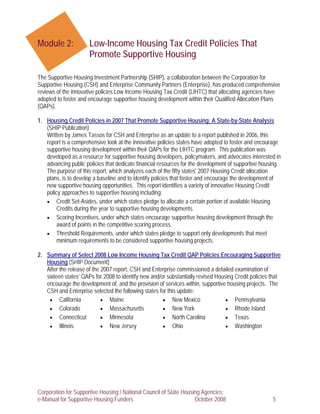 Module 2:             Low-Income Housing Tax Credit Policies That
                      Promote Supportive Housing

The Supportive Housing Investment Partnership (SHIP), a collaboration between the Corporation for
Supportive Housing (CSH) and Enterprise Community Partners (Enterprise), has produced comprehensive
reviews of the innovative policies Low Income Housing Tax Credit (LIHTC) that allocating agencies have
adopted to foster and encourage supportive housing development within their Qualified Allocation Plans
(QAPs).

1. Housing Credit Policies in 2007 That Promote Supportive Housing: A State-by-State Analysis
   (SHIP Publication)
   Written by James Tassos for CSH and Enterprise as an update to a report published in 2006, this
   report is a comprehensive look at the innovative policies states have adopted to foster and encourage
   supportive housing development within their QAPs for the LIHTC program. This publication was
   developed as a resource for supportive housing developers, policymakers, and advocates interested in
   advancing public policies that dedicate financial resources for the development of supportive housing.
   The purpose of this report, which analyzes each of the fifty states' 2007 Housing Credit allocation
   plans, is to develop a baseline and to identify policies that foster and encourage the development of
   new supportive housing opportunities. This report identifies a variety of innovative Housing Credit
   policy approaches to supportive housing including:
   • Credit Set-Asides, under which states pledge to allocate a certain portion of available Housing
        Credits during the year to supportive housing developments.
   • Scoring Incentives, under which states encourage supportive housing development through the
        award of points in the competitive scoring process.
   • Threshold Requirements, under which states pledge to support only developments that meet
        minimum requirements to be considered supportive housing projects.

2. Summary of Select 2008 Low Income Housing Tax Credit QAP Policies Encouraging Supportive
   Housing (SHIP Document)
   After the release of the 2007 report, CSH and Enterprise commissioned a detailed examination of
   sixteen states’ QAPs for 2008 to identify new and/or substantially revised Housing Credit policies that
   encourage the development of, and the provision of services within, supportive housing projects. The
   CSH and Enterprise selected the following states for this update:
    • California            • Maine                   • New Mexico                • Pennsylvania
    • Colorado              • Massachusetts           • New York                  • Rhode Island
    • Connecticut           • Minnesota               • North Carolina            • Texas
    • Illinois              • New Jersey              • Ohio                      • Washington




Corporation for Supportive Housing / National Council of State Housing Agencies:
e-Manual for Supportive Housing Funders                             October 2008                      5
 
