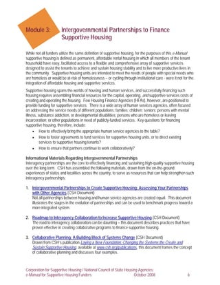 Module 3:              Intergovernmental Partnerships to Finance
                       Supportive Housing

While not all funders utilize the same definition of supportive housing, for the purposes of this e-Manual
supportive housing is defined as permanent, affordable rental housing in which all members of the tenant
household have easy, facilitated access to a flexible and comprehensive array of supportive services
designed to assist the tenants to achieve and sustain housing stability and to live more productive lives in
the community. Supportive housing units are intended to meet the needs of people with special needs who
are homeless or would be at-risk of homelessness – or cycling through institutional care - were it not for the
integration of affordable housing and supportive services.
Supportive housing spans the worlds of housing and human services, and successfully financing such
housing requires assembling financial resources for the capital, operating, and supportive services costs of
creating and operating the housing. Few Housing Finance Agencies (HFAs), however, are positioned to
provide funding for supportive services. There is a wide array of human services agencies, often focused
on addressing the service needs of different populations: families; children; seniors; persons with mental
illness, substance addiction, or developmental disabilities; persons who are homeless or leaving
incarceration; or other populations in need of publicly-funded services. Key questions for financing
supportive housing, therefore, include:
     • How to effectively bring the appropriate human service agencies to the table?
     • How to foster agreements to fund services for supportive housing units, or to direct existing
          services to supportive housing tenants?
     • How to ensure that partners continue to work collaboratively?

Informational Materials Regarding Intergovernmental Partnerships
Interagency partnerships are the core to effectively financing and sustaining high-quality supportive housing
over the long term. CSH has assembled the following materials, drawn from the on-the-ground
experiences of states and localities across the country, to serve as resources that can help strengthen such
interagency partnerships:

1. Intergovernmental Partnerships to Create Supportive Housing: Assessing Your Partnerships
   with Other Agencies (CSH Document)
   Not all partnerships between housing and human service agencies are created equal. This document
   illustrates the stages in the evolution of partnerships and can be used to benchmark progress toward a
   more integrated system.

2. Roadmap to Interagency Collaboration to Increase Supportive Housing (CSH Document)
   The road to interagency collaboration can be daunting – this document describes practices that have
   proven effective in creating collaborative programs to finance supportive housing.

3. Collaborative Planning: A Building Block of Systems Change (CSH Document)
   Drawn from CSH’s publication Laying a New Foundation: Changing the Systems the Create and
   Sustain Supportive Housing, available at www.csh.org/publications, this document frames the concept
   of collaborative planning and discusses four examples.



Corporation for Supportive Housing / National Council of State Housing Agencies:
e-Manual for Supportive Housing Funders                             October 2008                          6
 