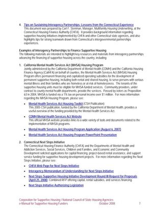 4. Tips on Sustaining Interagency Partnerships: Lessons from the Connecticut Experience
   This document was prepared by Carl F. Stenman, Manager, Multifamily Housing Underwriting, at the
   Connecticut Housing Finance Authority (CHFA). It provides background information regarding
   supportive housing initiatives implemented by CHFA and other Connecticut state agencies, and also
   highlights tips for strong teamwork drawn from Connecticut’s intergovernmental partnerships
   experiences.

Examples of Interagency Partnerships to Finance Supportive Housing
The following materials are intended to highlight key resources and materials from interagency partnerships
advancing the financing of supportive housing across the country, including:

1. California Mental Health Services Act (MHSA) Housing Program
   Jointly administered by the California Department of Mental Health (CDMH) and the California Housing
   Finance Agency (CalHFA) on behalf of counties, the Mental Health Services Act (MHSA) Housing
   Program offers permanent financing and capitalized operating subsidies for the development of
   permanent supportive housing, including both rental and shared housing, to serve persons with serious
   mental illness and their families who are homeless or at-risk of homelessness. The tenants of the
   supportive housing units must be eligible for MHSA-funded services. Community providers, under
   contract to county mental health departments, provide the services. Passed by voters as Proposition
   63 in 2004, MHSA is funded via a 1% tax on personal income over $1 million. For more information
   regarding the MHSA Housing Program, please see:
    •   Mental Health Services Act Housing Toolkit (CSH Publication)
        This 2005 CSH publication, funded by the California Department of Mental Health, provides a
        useful overview of the funding provided by the Mental Health Services Act.
    •   CDMH Mental Health Services Act Website
        This official MHSA website provides links to a wide variety of tools and documents related to the
        implementation of MHSA programs.
    •   Mental Health Services Act Housing Program Application (August 6, 2007)
    •   Mental Health Services Act Housing Program PowerPoint Presentation

2. Connecticut Next Steps Initiative
   The Connecticut Housing Finance Authority (CHFA) and the Departments of Mental Health and
   Addiction Services, Social Services, Children and Families, and Economic and Community
   Development solicited applications for capital financing, project-based rental assistance, and support
   service funding for supportive housing development projects. For more information regarding the Next
   Steps Initiative, please see:
    •   CHFA Web Page for Next Steps Initiative
    •   Interagency Memorandum of Understanding for Next Steps Initiative
    •   Next Steps Supportive Housing Initiative Development Round III Request for Proposals
        (April 25, 2008): Combined RFP offering capital, rental subsidies, and services financing.
    •   Next Steps Initiative Authorizing Legislation



Corporation for Supportive Housing / National Council of State Housing Agencies:
e-Manual for Supportive Housing Funders                             October 2008                        7
 