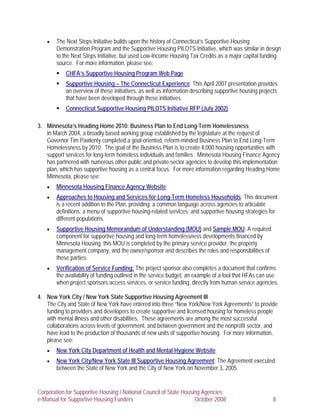 •   The Next Steps Initiative builds upon the history of Connecticut’s Supportive Housing
       Demonstration Program and the Supportive Housing PILOTS Initiative, which was similar in design
       to the Next Steps Initiative, but used Low-Income Housing Tax Credits as a major capital funding
       source. For more information, please see:
           CHFA’s Supportive Housing Program Web Page
           Supportive Housing – The Connecticut Experience: This April 2007 presentation provides
           an overview of these initiatives, as well as information describing supportive housing projects
           that have been developed through these initiatives.
           Connecticut Supportive Housing PILOTS Initiative RFP (July 2002)

3. Minnesota’s Heading Home 2010: Business Plan to End Long-Term Homelessness
   In March 2004, a broadly based working group established by the legislature at the request of
   Governor Tim Pawlenty completed a goal-oriented, reform-minded Business Plan to End Long-Term
   Homelessness by 2010. The goal of the Business Plan is to create 4,000 housing opportunities with
   support services for long-term homeless individuals and families. Minnesota Housing Finance Agency
   has partnered with numerous other public and private-sector agencies to develop this implementation
   plan, which has supportive housing as a central focus. For more information regarding Heading Home
   Minnesota, please see:
   •   Minnesota Housing Finance Agency Website
   •   Approaches to Housing and Services for Long-Term Homeless Households: This document
       is a recent addition to the Plan, providing: a common language across agencies to articulate
       definitions; a menu of supportive housing-related services; and supportive housing strategies for
       different populations.
   •   Supportive Housing Memorandum of Understanding (MOU) and Sample MOU: A required
       component for supportive housing and long-term homelessness developments financed by
       Minnesota Housing, this MOU is completed by the primary service provider, the property
       management company, and the owner/sponsor and describes the roles and responsibilities of
       these parties.
   •   Verification of Service Funding: The project sponsor also completes a document that confirms
       the availability of funding outlined in the service budget, an example of a tool that HFAs can use
       when project sponsors access services, or service funding, directly from human service agencies.

4. New York City / New York State Supportive Housing Agreement III
   The City and State of New York have entered into three “New York/New York Agreements” to provide
   funding to providers and developers to create supportive and licensed housing for homeless people
   with mental illness and other disabilities. These agreements are among the most successful
   collaborations across levels of government, and between government and the nonprofit sector, and
   have lead to the production of thousands of new units of supportive housing. For more information,
   please see:
   •   New York City Department of Health and Mental Hygiene Website
   •   New York City/New York State III Supportive Housing Agreement: The Agreement executed
       between the State of New York and the City of New York on November 3, 2005.


Corporation for Supportive Housing / National Council of State Housing Agencies:
e-Manual for Supportive Housing Funders                             October 2008                       8
 