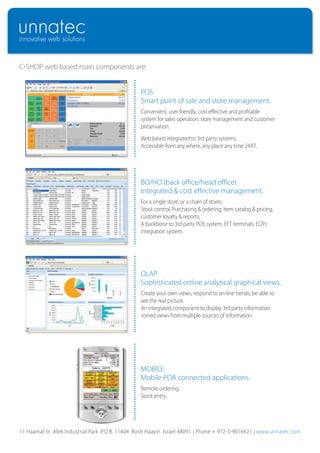 C-SHOP web based main components are:


                                                  POS
                                                  Smart point of sale and store management.
                                                  Convenient, user friendly, cost effective and profitable
                                                  system for sales operation, store management and customer
                                                  preservation.
                                                  Web based integrated to 3rd party systems.
                                                  Accessible from any where, any place any time 24X7.




                                                  BO/HO (back office/head office)
                                                  Integrated & cost effective management.
                                                  For a single store, or a chain of stores
                                                  Stock control, Purchasing & ordering, item catalog & pricing,
                                                  customer loyalty & reports.
                                                  A backbone to 3rd party POS system, EFT terminals, ECR’s
                                                  integration system.




                                                  OLAP
                                                  Sophisticated online analytical graphical views.
                                                  Create your own views, respond to on-line trends, be able to
                                                  see the real picture.
                                                  An integrated component to display 3rd party information.
                                                  Joined views from multiple sources of information.




                                                  MOBILE
                                                  Mobile PDA connected applications.
                                                  Remote ordering.
                                                  Stock entry.




11 Haamal St. Afek Industrial Park .P.O.B. 11404 .Rosh Haayin .Israel 48091 | Phone + 972-3-9016421 | www.unnatec.com
 