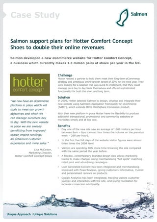 Case Study


  Salmon support plans for Hotter Comfort Concept
  Shoes to double their online revenues
  Salmon developed a new eCommerce website for Hotter Comfort Concept,
  a business which currently makes 1.3 million pairs of shoes per year in the UK.



                                     Challenge
                                     Hotter needed a partner to help them meet their long-term eCommerce
                                     strategy and ambitious online growth target of 20% for the next year. They
                                     were looking for a solution that was quick to implement, that they could
                                     manage on a day to day basis themselves and offered sophisticated
                                     functionality for both the short and long term.

                                     Solution
  “We now have an eCommerce          In 2009, Hotter selected Salmon to design, develop and integrate their
                                     new website using Salmon’s Application Framework for eCommerce
  platform in place which will
                                     (SAFE™), which extends IBM’s WebSphere Commerce product.
  scale to meet our growth
  objectives and which we            With their new platform in place Hotter have the flexibility to produce
                                     additional transactional, promotional and community websites or
  can manage ourselves day
                                     microsites simply and at low cost.
  to day. With the new website
  in place we are already            Benefits
                                        Day one of the new site saw an average of 1000 visitors per hour
  benefitting from improved
                                        between 8am – 8pm (almost four times the volume on the previous
  search engine rankings,               week – 260 per hour).
  an enhanced customer                  In the first five full days of the website visitor figures were almost
  experience and more sales.”           three times the 2008 level.
                                        Visitors are spending 60% more time browsing the site compared
                    Lisa McCarten,
                                        with the same period the year before.
               Marketing Director,
     Hotter Comfort Concept Shoes       A flexible, contemporary branded design now allows marketing
                                        teams to make changes using merchandising “hot spots” matching
                                        retail print and advertising campaigns.
                                        User Generated Content has been integrated and merchandising
                                        improved with PowerReviews, giving customers informative, trusted
                                        and personalised reviews on products.
                                        Google Analytics has been integrated, tracking visitors customer
                                        journey and interaction with the site, and laying foundation for
                                        increase conversion and loyalty.




Unique Approach • Unique Solutions
 