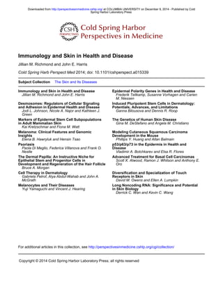 2014; doi: 10.1101/cshperspect.a015339
Cold Spring Harb Perspect Med
Jillian M. Richmond and John E. Harris
Immunology and Skin in Health and Disease
Subject Collection The Skin and Its Diseases
Immunology and Skin in Health and Disease
Jillian M. Richmond and John E. Harris
Epidermal Polarity Genes in Health and Disease
M. Niessen
Frederik Tellkamp, Susanne Vorhagen and Carien
and Adhesion in Epidermal Health and Disease
Desmosomes: Regulators of Cellular Signaling
Green
Jodi L. Johnson, Nicole A. Najor and Kathleen J.
Potentials, Advances, and Limitations
Induced Pluripotent Stem Cells in Dermatology:
Ganna Bilousova and Dennis R. Roop
in Adult Mammalian Skin
Markers of Epidermal Stem Cell Subpopulations
Kai Kretzschmar and Fiona M. Watt
The Genetics of Human Skin Disease
Gina M. DeStefano and Angela M. Christiano
Insights
Melanoma: Clinical Features and Genomic
Elena B. Hawryluk and Hensin Tsao
Development in the Mouse
Modeling Cutaneous Squamous Carcinoma
Phillips Y. Huang and Allan Balmain
Psoriasis
Nestle
Paola Di Meglio, Federica Villanova and Frank O. Disease
p53/p63/p73 in the Epidermis in Health and
Vladimir A. Botchkarev and Elsa R. Flores
Development and Regeneration of the Hair Follicle
Epithelial Stem and Progenitor Cells in
The Dermal Papilla: An Instructive Niche for
Bruce A. Morgan
Advanced Treatment for Basal Cell Carcinomas
Oro
Scott X. Atwood, Ramon J. Whitson and Anthony E.
Cell Therapy in Dermatology
McGrath
Gabriela Petrof, Alya Abdul-Wahab and John A. Receptors in Skin
Diversification and Specialization of Touch
David M. Owens and Ellen A. Lumpkin
Melanocytes and Their Diseases
Yuji Yamaguchi and Vincent J. Hearing in Skin Biology
Long Noncoding RNA: Significance and Potential
Derrick C. Wan and Kevin C. Wang
http://perspectivesinmedicine.cshlp.org/cgi/collection/
For additional articles in this collection, see
Copyright © 2014 Cold Spring Harbor Laboratory Press; all rights reserved
Spring Harbor Laboratory Press
at COLUMBIA UNIVERSITY on December 9, 2014 - Published by Cold
http://perspectivesinmedicine.cshlp.org/
Downloaded from
Spring Harbor Laboratory Press
at COLUMBIA UNIVERSITY on December 9, 2014 - Published by Cold
http://perspectivesinmedicine.cshlp.org/
Downloaded from
 