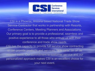 CSI is a Phoenix, Arizona based National Trade Show Service Contractor that works in partnership with Resorts, Conference Centers, Meeting Planners and Associations. Our primary goal is to provide a professional, seamless and positive experience to all those who entrust us with their conference and trade show needs. CSI has the capacity to provide full service show contracting or can provide products and services, “a la carte” on an as needed basis. Our commitment to customer service and our personalized approach makes CSI is an excellent choice for your next event. 