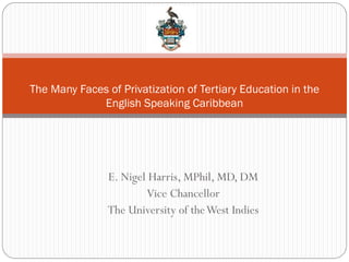 The Many Faces of Privatization of Tertiary Education in the
             English Speaking Caribbean




                E. Nigel Harris, MPhil, MD, DM
                        Vice Chancellor
                The University of the West Indies
 