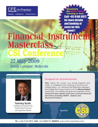 Absolutely
 CFE-In-Practice                                                   the BEST VALUE
 Integrity. Intelligence. Independence.                            Training in Asia
                                                                Call +65 9106 9872
                                                                for more details
                                                                and booking of
                                                                seats for this
                                                                   event !

 Financial Instruments
 Masterclass
 CSI Conference
    27 May 2009
    Kuala Lumpur, Malaysia

Author of Financial Instruments Guide     A practical and participative workshop specially
                                          Designed for all professionals:
                                          After taking this course, you should improve your
                                          ability to understand the workings of the financial
                                          market place. You will know the distinction between
                                          the Foreign Exchange Market and the Money Market
                                          in practice. You will also be given an overview of the
                                          Financial Futures Market and some common Financial
                                          Derivatives including SWAPS , Options and
                                          Structured Products


          Tommy Seah,
        Certiﬁed Fraud Examiner,
         World Class Financial
         Management Expert                                 Sponsor:




          TEL: (+65) 9106 9872 FAX: +65 62880181 WEBSITE: www.cfe-in-practice.com
 
