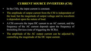 CURRENT SOURCE INVERTERS (CSI)
• In the CSIs, the input current is constant.
• The amplitude of output current from the CSI is independent of
the load, but the magnitude of output voltage and its waveform
is dependent upon the nature of load.
• A CSI converts the input DC current to an AC current, and the
frequency of the AC current depends upon the frequency of
Switching Devices (rate of triggering the SCRs).
• The amplitude of the AC output current can be adjusted by
controlling the magnitude of the DC input current.
 