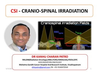 CSI - CRANIO-SPINAL IRRADIATION
3/15/2023 1
DR KANHU CHARAN PATRO
MD,DNB(Radiation Oncology),MBA,FICRO,FAROI(USA),PDCR,CEPC
HOD,RADIATION ONCOLOGY
Mahatma Gandhi Cancer Hospital And Research Institute, Visakhapatnam
drkcpatro@gmail.com /M- +91-9160470564
 
