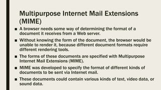 Multipurpose Internet Mail Extensions
(MIME)
■ A browser needs some way of determining the format of a
document it receives from a Web server.
■ Without knowing the form of the document, the browser would be
unable to render it, because different document formats require
different rendering tools.
■ The forms of these documents are specified with Multipurpose
Internet Mail Extensions (MIME).
■ MIME was developed to specify the format of different kinds of
documents to be sent via Internet mail.
■ These documents could contain various kinds of text, video data, or
sound data.
 