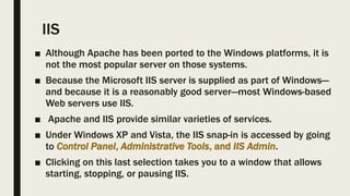 IIS
■ Although Apache has been ported to the Windows platforms, it is
not the most popular server on those systems.
■ Because the Microsoft IIS server is supplied as part of Windows—
and because it is a reasonably good server—most Windows-based
Web servers use IIS.
■ Apache and IIS provide similar varieties of services.
■ Under Windows XP and Vista, the IIS snap-in is accessed by going
to Control Panel, Administrative Tools, and IIS Admin.
■ Clicking on this last selection takes you to a window that allows
starting, stopping, or pausing IIS.
 