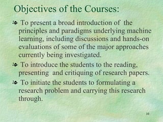 Objectives of the Courses: To present a broad introduction of  the principles and paradigms underlying machine learning, including discussions and hands-on evaluations of some of the major approaches currently being investigated.  To introduce the students to the reading, presenting  and critiquing of research papers. To initiate the students to formulating a research problem and carrying this research through.  