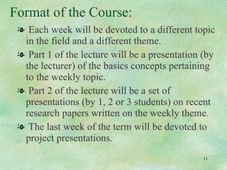 Format of the Course: Each week will be devoted to a different topic in the field and a different theme. Part 1 of the lecture will be a presentation (by the lecturer) of the basics concepts pertaining to the weekly topic. Part 2 of the lecture will be a set of presentations (by 1, 2 or 3 students) on recent research papers written on the weekly theme. The last week of the term will be devoted to project presentations.  