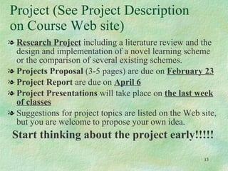 Project (See Project Description on Course Web site) Research Project  including a literature review and the design and implementation of a novel learning scheme or the comparison of several existing schemes. Projects Proposal  (3-5 pages) are due on  February 23 Project Report  are due on  April 6 Project Presentations  will take place on  the last week of classes Suggestions for project topics are listed on the Web site, but you are welcome to propose your own idea. Start thinking about the project early!!!!! 