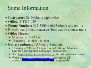 Some Information  Instructor:  Dr. Nathalie Japkowicz Office:  SITE 5-029 Phone Number:  562-5800 x 6693 (don’t rely on it!) E-mail:  nat@site.uottawa.ca  (best way to contact me!) Office Hours:   Mondays, 4:15-5:15pm  Thursdays, 11:45pm-12:45pm  Extra Seminars:  TAMALE Seminars,  Thursdays, 2:45pm-3:45pm (invited talks on Machine Learning and Natural Language Processing) See:  http://www.tamale.uottawa.ca  for talk announcements Write to  [email_address]  to receive all announcements by e-mail (strongly suggested) 