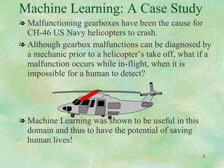 Machine Learning: A Case Study Malfunctioning gearboxes have been the cause for CH-46 US Navy helicopters to crash. Although gearbox malfunctions can be diagnosed by a mechanic prior to a helicopter’s take off, what if a malfunction occurs while in-flight, when it is impossible for a human to detect?  Machine Learning was shown to be useful in this domain and thus to have the potential of saving human lives! 