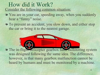 How did it Work? Consider the following common situation: You are in your car, speeding away, when you suddenly hear a “funny” noise. To prevent an accident, you slow down, and either stop the car or bring it to the nearest garage. The in-flight helicopter gearbox fault monitoring system was designed following the same idea. The difference, however, is that many gearbox malfunction cannot be heard by humans and must be monitored by a machine. 