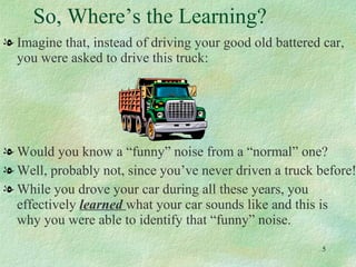 So, Where’s the Learning? Imagine that, instead of driving your good old battered car, you were asked to drive this truck: Would you know a “funny” noise from a “normal” one? Well, probably not, since you’ve never driven a truck before! While you drove your car during all these years, you effectively  learned  what your car sounds like and this is  why you were able to identify that “funny” noise.  