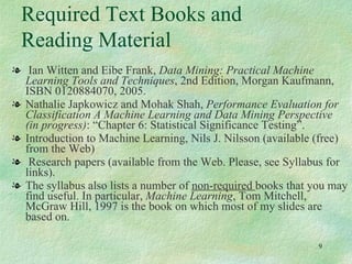 Ian Witten and Eibe Frank,  Data Mining: Practical Machine Learning Tools and Techniques , 2nd Edition, Morgan Kaufmann, ISBN 0120884070, 2005.  Nathalie Japkowicz and Mohak Shah,  Performance Evaluation for Classification A Machine Learning and Data Mining Perspective (in progress) : “Chapter 6: Statistical Significance Testing”.  Introduction to Machine Learning, Nils J. Nilsson (available (free) from the Web) Research papers (available from the Web. Please, see Syllabus for links). The syllabus also lists a number of  non-required  books that you may find useful. In particular,  Machine Learning , Tom Mitchell, McGraw Hill, 1997 is the book on which most of my slides are based on. Required Text Books and Reading Material 