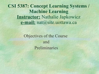 CSI 5387: Concept Learning Systems / Machine Learning Instructor:  Nathalie Japkowicz e-mail:  nat@site.uottawa.ca Objectives of the Course  and Preliminaries 