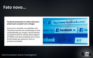 Fato	
  novo...	
  

  Facebook	
  apostando	
  em	
  sistema	
  de	
  buscas	
  
  próprio	
  para	
  compeFr	
  com	
  o	
  Google.	
  
  	
  
  Ao	
  procurar	
  conteúdo,	
  os	
  resultados	
  mais	
  
  relevantes	
  levariam	
  em	
  consideração	
  os	
  links	
  
  compar5lhados	
  por	
  amigos	
  e	
  desconhecidos.	
  
  Isso	
  poderia	
  eliminar	
  aquelas	
  hpicas	
  páginas	
  
  de	
  SPAM	
  ou	
  de	
  baixa	
  qualidade	
  com	
  truques	
  
  de	
  o5mização	
  que	
  aparecem	
  entre	
  os	
  
  primeiros	
  resultados.	
  
 