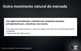 Outro	
  movimento	
  natural	
  do	
  mercado	
  


  Tem	
  agência	
  percebendo	
  a	
  relevância	
  de	
  campanhas	
  pautadas	
  
  principalmente	
  por...relevância.	
  Isso	
  mesmo.	
  
  	
  
  Essas	
  ações	
  visam	
  exatamente	
  isso	
  –	
  focam	
  no	
  target,	
  no	
  seu	
  dia	
  a	
  dia,	
  na	
  intervenção	
  urbana	
  
  e	
  ambiental.	
  
  A	
  Naked	
  pode	
  falar	
  sobre	
  isso	
  tb.	
  
 