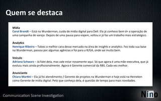 Quem	
  se	
  destaca	
  
  Mídia	
  
  Carol	
  Brandt	
  –	
  Está	
  na	
  Wunderman,	
  cuida	
  de	
  mídia	
  digital	
  para	
  Dell.	
  Ela	
  já	
  conhece	
  bem	
  d+	
  a	
  operação	
  de	
  
  uma	
  campanha	
  de	
  varejo.	
  Depois	
  de	
  uma	
  pausa	
  para	
  viajem,	
  voltou	
  e	
  já	
  faz	
  um	
  trabalho	
  mais	
  estratégico.	
  
  	
  
  AnalyFcs	
  
  Henrique	
  Ribeiro	
  –	
  Talvez	
  o	
  melhor	
  cara	
  desse	
  mercado	
  na	
  área	
  de	
  insights	
  e	
  analy5cs.	
  Fez	
  toda	
  sua	
  base	
  
  na	
  Wunderman,	
  passou	
  por	
  algumas	
  agências	
  e	
  foi	
  para	
  a	
  R/GA,	
  onde	
  vai	
  muito	
  bem.	
  
  	
  
  Veículo	
  
  Adriana	
  Schwarz	
  –	
  Já	
  falei	
  dela,	
  mas	
  vale	
  estar	
  novamente	
  aqui.	
  Só	
  que	
  agora	
  é	
  uma	
  mãe-­‐execu5va,	
  que	
  já	
  
  evoluiu	
  mais	
  ainda	
  proﬁssionalmente.	
  Agora	
  é	
  Gerente	
  comercial	
  da	
  RBS.	
  Cada	
  vez	
  melhor.	
  
  	
  
  Anunciante	
  
  Chiara	
  MarFni	
  –	
  Ela	
  já	
  foi	
  atendimento	
  /	
  Gerente	
  de	
  projetos	
  na	
  Wunderman	
  e	
  hoje	
  está	
  na	
  Heineken	
  
  como	
  Gerente	
  de	
  mídia	
  digital.	
  Pelo	
  que	
  conheço	
  dela,	
  é	
  questão	
  de	
  tempo	
  para	
  mais	
  novidades.	
  
 