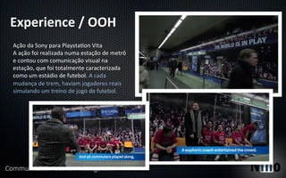 Experience	
  /	
  OOH	
  
Ação	
  da	
  Sony	
  para	
  Playsta5on	
  Vita	
  
A	
  ação	
  foi	
  realizada	
  numa	
  estação	
  de	
  metrô	
  
e	
  contou	
  com	
  comunicação	
  visual	
  na	
  
estação,	
  que	
  foi	
  totalmente	
  caracterizada	
  
como	
  um	
  estádio	
  de	
  futebol.	
  A	
  cada	
  
mudança	
  de	
  trem,	
  haviam	
  jogadores	
  reais	
  
simulando	
  um	
  treino	
  de	
  jogo	
  de	
  futebol.	
  
 