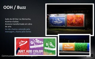 OOH	
  /	
  Buzz	
  
 	
  
 Ação	
  da	
  All-­‐Star	
  na	
  Alemanha,	
  
 Austria	
  e	
  Suíssa.	
  
 Anúncio	
  transformado	
  em	
  obra	
  
 de	
  arte.	
  
 Se	
  não	
  chama	
  a	
  atenção	
  pela	
  
 mensagem,	
  chama	
  pela	
  forma.	
  
 