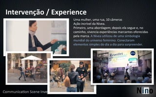 Intervenção	
  /	
  Experience	
  
                           Uma	
  mulher,	
  uma	
  rua,	
  10	
  câmeras	
  
                           Ação	
  incrível	
  da	
  Nívea.	
  
                           Primeiro,	
  uma	
  abordagem;	
  depois	
  ela	
  segue	
  e,	
  no	
  
                           caminho,	
  vivencia	
  experiências	
  marcantes	
  oferecidas	
  
                           pela	
  marca.	
  A	
  Nivea	
  u5lizou	
  de	
  uma	
  simbologia	
  
                           mundial	
  do	
  universo	
  feminino.	
  Conectaram	
  
                           elementos	
  simples	
  do	
  dia	
  a	
  dia	
  para	
  surpreender.	
  
 
