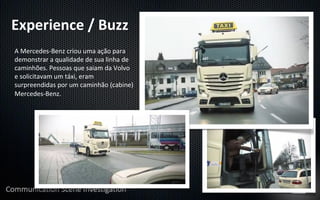 Experience	
  /	
  Buzz	
  
A	
  Mercedes-­‐Benz	
  criou	
  uma	
  ação	
  para	
  
demonstrar	
  a	
  qualidade	
  de	
  sua	
  linha	
  de	
  
caminhões.	
  Pessoas	
  que	
  saiam	
  da	
  Volvo	
  
e	
  solicitavam	
  um	
  táxi,	
  eram	
  
surpreendidas	
  por	
  um	
  caminhão	
  (cabine)	
  
Mercedes-­‐Benz.	
  
 