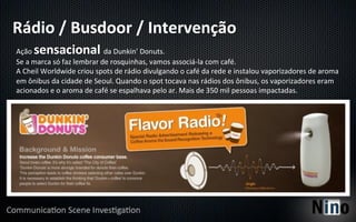 Rádio	
  /	
  Busdoor	
  /	
  Intervenção	
  
Ação	
  sensacional	
                        da	
  Dunkin’	
  Donuts.	
  
Se	
  a	
  marca	
  só	
  faz	
  lembrar	
  de	
  rosquinhas,	
  vamos	
  associá-­‐la	
  com	
  café.	
  
A	
  Cheil	
  Worldwide	
  criou	
  spots	
  de	
  rádio	
  divulgando	
  o	
  café	
  da	
  rede	
  e	
  instalou	
  vaporizadores	
  de	
  aroma	
  
em	
  ônibus	
  da	
  cidade	
  de	
  Seoul.	
  Quando	
  o	
  spot	
  tocava	
  nas	
  rádios	
  dos	
  ônibus,	
  os	
  vaporizadores	
  eram	
  
acionados	
  e	
  o	
  aroma	
  de	
  café	
  se	
  espalhava	
  pelo	
  ar.	
  Mais	
  de	
  350	
  mil	
  pessoas	
  impactadas.	
  
 