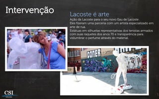 Intervenção   Lacoste é arte
              Ação da Lacoste para o seu novo Eau de Lacoste .
              Eles ﬁzeram uma parceria com um artista especializado em
              arte de rua.
              Estátuas em silhuetas representativas dos tenistas armados
              com suas raquetes dos anos 70 e transparência para
              vislumbrar o perfume através do material.
 