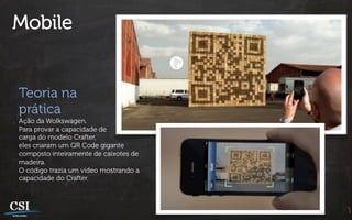 Mobile


Teoria na
prática
Ação da Wolkswagen.
Para provar a capacidade de
carga do modelo Crafter,
eles criaram um QR Code gigante
composto inteiramente de caixotes de
madeira.
O código trazia um vídeo mostrando a
capacidade do Crafter.
 