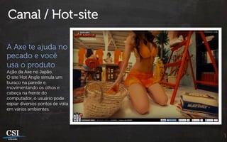 Canal / Hot-site

A Axe te ajuda no
pecado e você
usa o produto
Ação da Axe no Japão.
O site Hot Angle simula um
buraco na parede e,
movimentando os olhos e
cabeça na frente do
computador, o usuário pode
espiar diversos pontos de vista
em vários ambientes.
 