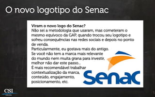 O novo logotipo do Senac
      Viram o novo logo do Senac?
      Não sei a metodologia que usaram, mas cometeram o
      mesmo equívoco da GAP, quando trocou seu logotipo e
      sofreu consequências nas redes sociais e depois no ponto
      de venda.
      Particularmente, eu gostava mais do antigo.
      Se você não tem a marca mais relevante
      do mundo nem muita grana para investir,
      melhor não dar este passo...
      É mais recomendável trabalhar
      contextualização da marca,
      conteúdo, engajamento,
      posicionamento, etc.
 
