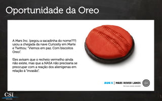 Oportunidade da Oreo


 A Mars Inc. (pegou a sacadinha do nome???)
 usou a chegada da nave Curiosity em Marte
 e Twittou: “Viemos em paz. Com biscoitos
 Oreo”.

 Eles avisam que o recheio vermelho ainda
 não existe, mas que a NASA não precisaria se
 preocupar com a reação dos alienígenas em
 relação à “invasão”.
 