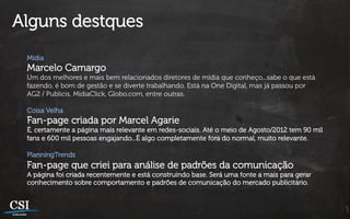 Alguns destques
 Mídia
 Marcelo Camargo
 Um dos melhores e mais bem relacionados diretores de mídia que conheço...sabe o que está
 fazendo, é bom de gestão e se diverte trabalhando. Está na One Digital, mas já passou por
 AG2 / Publicis, MidiaClick, Globo.com, entre outras.

 Coisa Velha
 Fan-page criada por Marcel Agarie
 É, certamente a página mais relevante em redes-sociais. Até o meio de Agosto/2012 tem 90 mil
 fans e 600 mil pessoas engajando...É algo completamente fora do normal, muito relevante.

 PlanningTrends
 Fan-page que criei para análise de padrões da comunicação
 A página foi criada recentemente e está construindo base. Será uma fonte a mais para gerar
 conhecimento sobre comportamento e padrões de comunicação do mercado publicitário.
 
