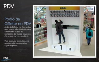 PDV

Pódio da
Gillette no PDV
Ação da Gillette na Alemanha,
para lançar a ProGlide Golden
Edition em alusão ao
patrocínio da marca os Jogos
Olímpicos de Londres 2012.

Para alcançar o produto, era
preciso subir no primeiro
lugar do pódio.
 