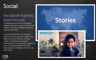 Social
Facebook ligando
experiências
O Facebook está documentando
experiências dos usuários através de
vídeos mensais na página especial
Facebook Stories.

A primeira história é de Mayank
Sharma, menino de Nova Deli, que,
depois de uma doença, perdeu
todas as lembranças de seus
primeiros 27 anos de vida e passou a
usar o Facebook para encontrar
pessoas que conhecia e reunir suas
memórias.
 