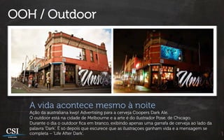 OOH / Outdoor




   A vida acontece mesmo à noite
   Ação da australiana kwp! Advertising para a cerveja Coopers Dark Ale.
   O outdoor está na cidade de Melbourne e a arte é do ilustrador Pose, de Chicago.
   Durante o dia o outdoor ﬁca em branco, exibindo apenas uma garrafa de cerveja ao lado da
   palavra ‘Dark’. É só depois que escurece que as ilustraçoes ganham vida e a mensagem se
   completa – ‘Life After Dark’.
 