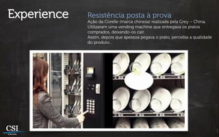 Experience   Resistência posta à prova
             Ação da Corelle (marca chinesa) realizada pela Grey – China.
             Utilizaram uma vending machine que entregava os pratos
             comprados, deixando-os cair.
             Assim, depois que apessoa pegava o prato, percebia a qualidade
             do produto…
 