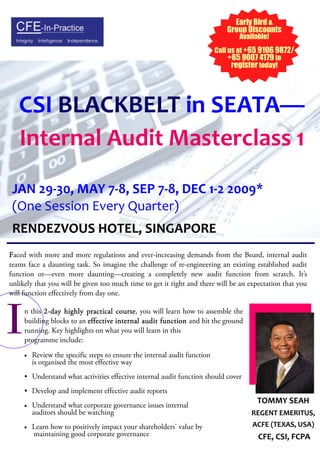 Early Bird &
                                                                              Group Discounts
                                                                                  Available!
                                                                           Call us at +65 9106 9872/
                                                                                +65 9007 4179 to
                                                                                 register today!




   CSI BLACKBELT in SEATA—
   Internal Audit Masterclass 1
 JAN 29-30, MAY 7-8, SEP 7-8, DEC 1-2 2009*
 (One Session Every Quarter)
 RENDEZVOUS HOTEL, SINGAPORE
Faced with more and more regulations and ever-increasing demands from the Board, internal audit
teams face a daunting task. So imagine the challenge of re-engineering an existing established audit
function or—even more daunting—creating a completely new audit function from scratch. It’s
unlikely that you will be given too much time to get it right and there will be an expectation that you
will function effectively from day one.




I    n this 2 - day highly practical course you will learn how to assemble the
                                     course,
     building blocks to an effective internal audit function and hit the ground
     running. Key highlights on what you will learn in this
     programme include:
     •   Review the specific steps to ensure the internal audit function
         is organised the most effective way
     • Understand what activities effective internal audit function should cover
     • Develop and implement effective audit reports
                                                                                        TOMMY SEAH
     •   Understand what corporate governance issues internal
         auditors should be watching                                                  REGENT EMERITUS,
                                                                                      ACFE (TEXAS, USA)
     •   Learn how to positively impact your shareholders' value by
         maintaining good corporate governance                                          CFE, CSI, FCPA
 