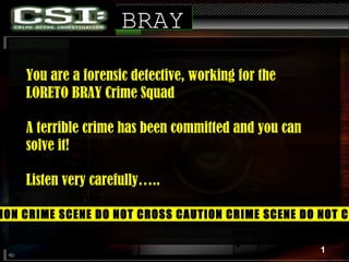 You are a forensic detective, working for the  LORETO BRAY Crime Squad A terrible crime has been committed and you can solve it! Listen very carefully…..  BRAY CAUTION CRIME SCENE DO NOT CROSS CAUTION CRIME SCENE DO NOT CROSS 1 