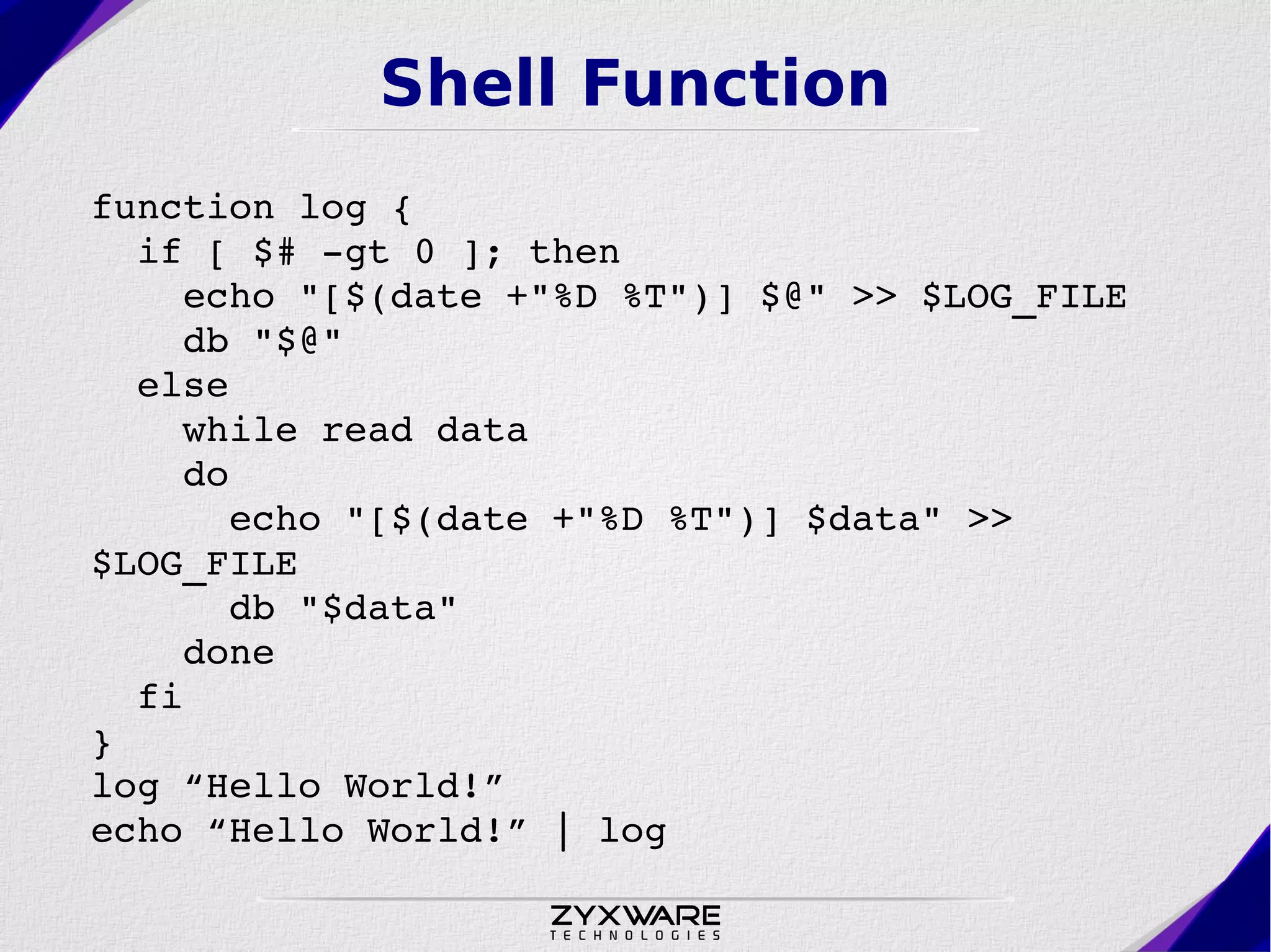 Shell Function function log {   if [ $# ­gt 0 ]; then     echo "[$(date +"%D %T")] $@" >> $LOG_FILE     db "$@"   else      while read data     do       echo "[$(date +"%D %T")] $data" >>  $LOG_FILE        db "$data"     done   fi } log “Hello World!” echo “Hello World!” | log 