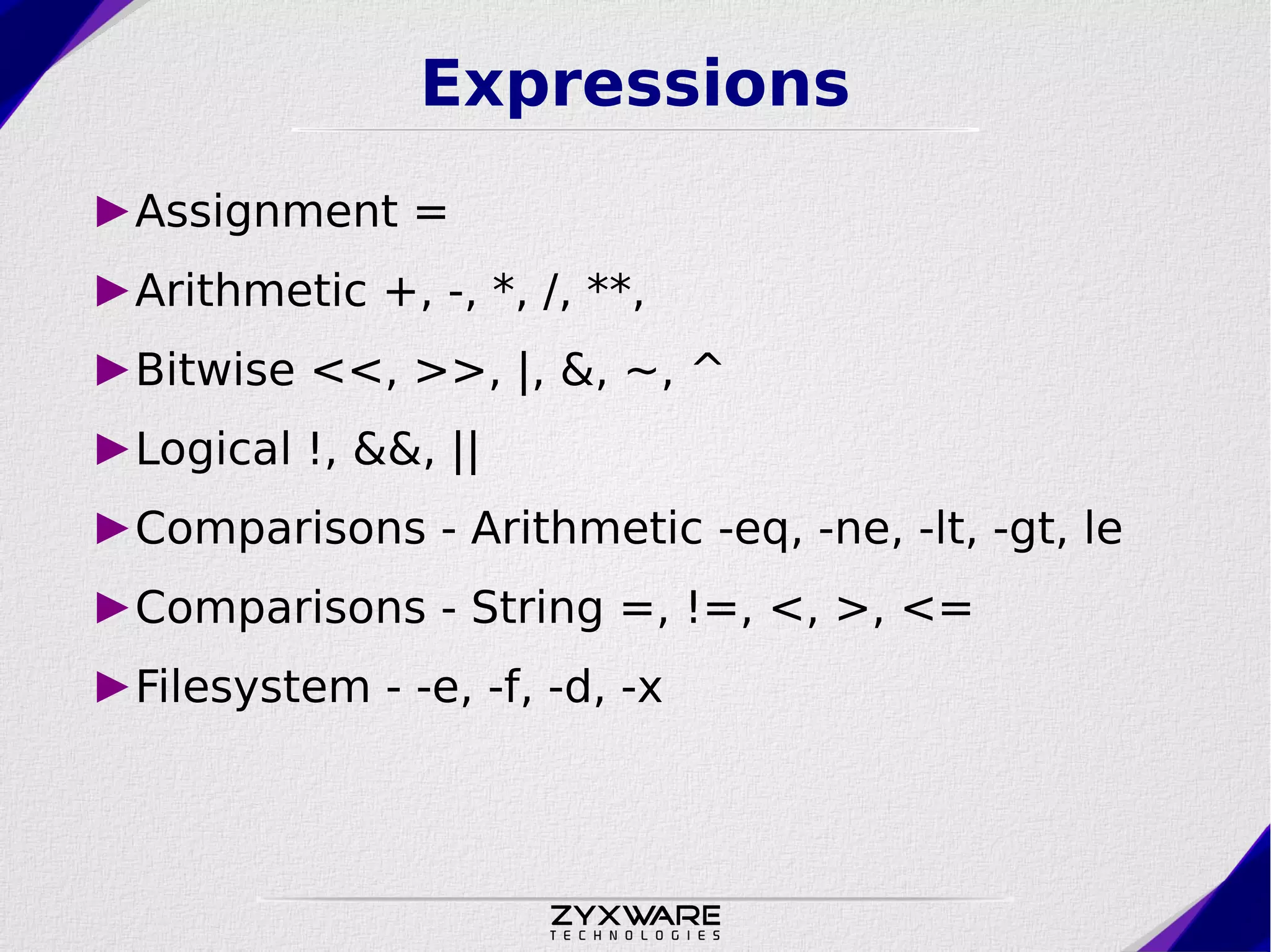 Expressions ►Assignment = ►Arithmetic +, -, *, /, **, ►Bitwise <<, >>, |, &, ~, ^ ►Logical !, &&, || ►Comparisons - Arithmetic -eq, -ne, -lt, -gt, le ►Comparisons - String =, !=, <, >, <= ►Filesystem - -e, -f, -d, -x 