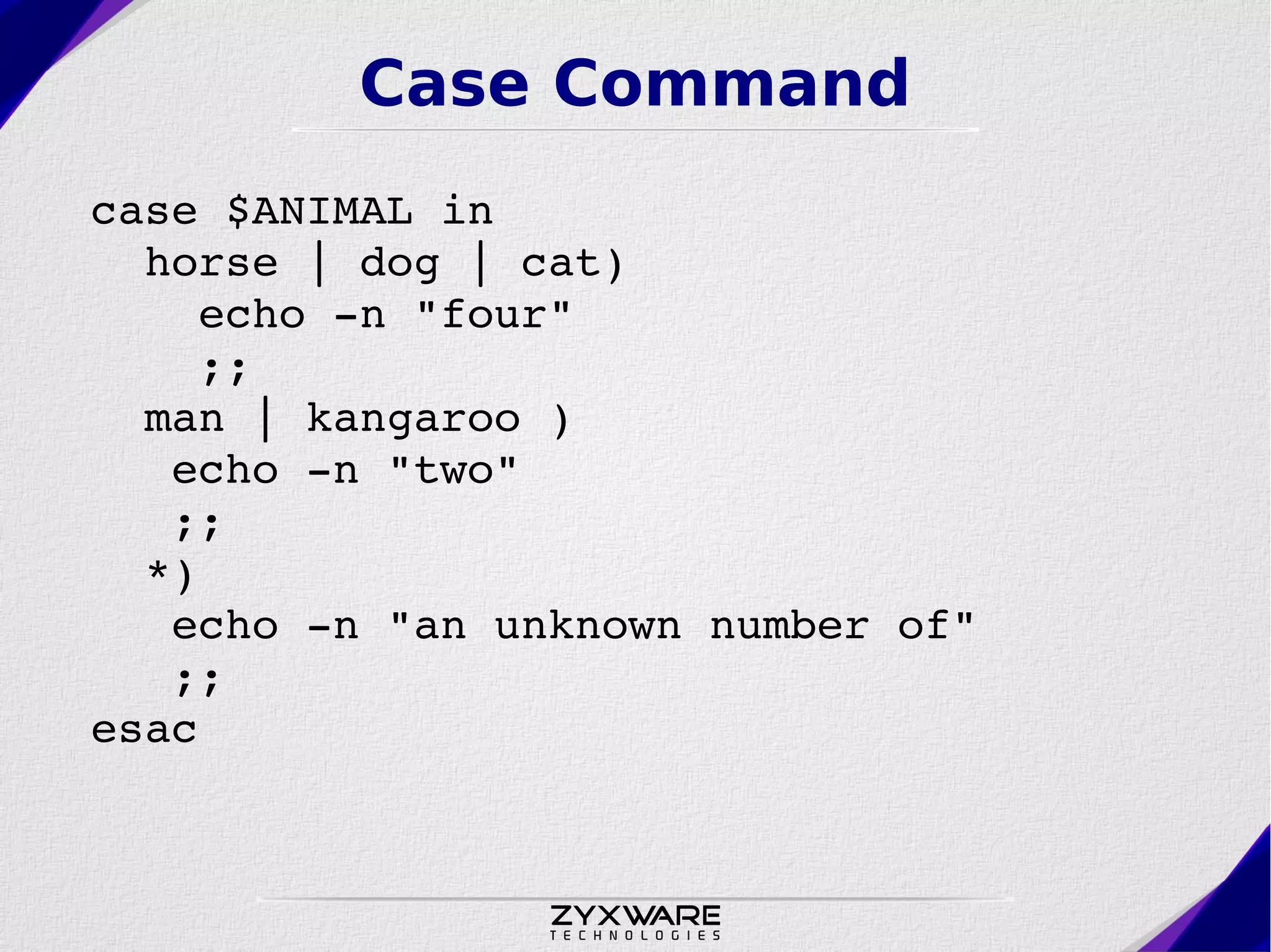 Case Command case $ANIMAL in   horse | dog | cat)      echo ­n "four"     ;;   man | kangaroo )     echo ­n "two"    ;;   *)     echo ­n "an unknown number of"    ;; esac 